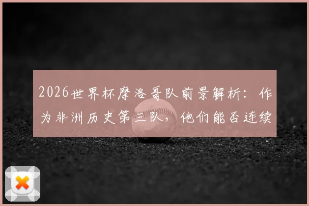 2026世界杯摩洛哥队前景解析：作为非洲历史第三队，他们能否连续三届晋级16强？