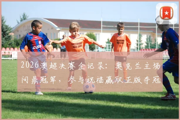 2026澳超决赛全记录：奥克兰主场问鼎冠军，参与祝福赢取正版夺冠纪念球衣指南