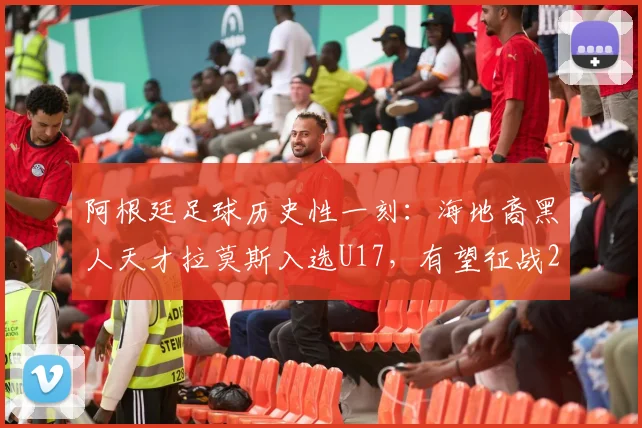 阿根廷足球历史性一刻:海地裔黑人天才拉莫斯入选U17,有望征战2026年世界杯,背后有何深意?