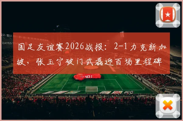 国足友谊赛2026战报：2-1力克新加坡，张玉宁破门武磊迎百场里程碑