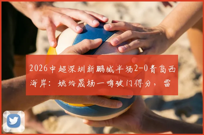 2026中超深圳新鹏城半场2-0青岛西海岸：姚均晟杨一鸣破门得分，雷森德伤退引关注，附赛后分析