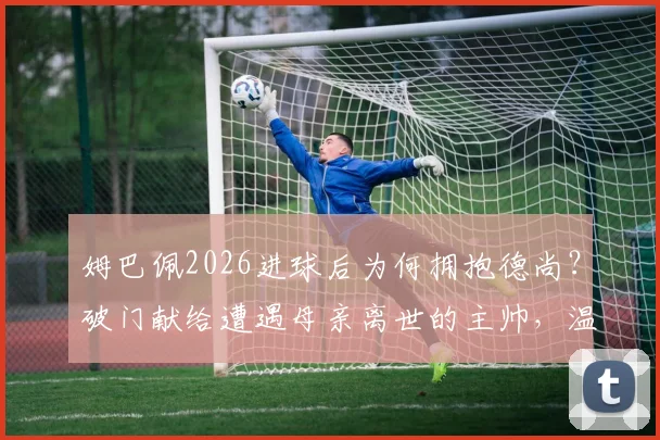 姆巴佩2026进球后为何拥抱德尚？破门献给遭遇母亲离世的主帅，温情一幕全解析