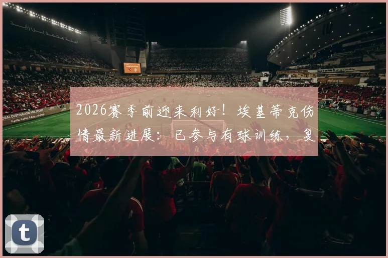 2026赛季前迎来利好！埃基蒂克伤情最新进展：已参与有球训练，复出时间或大幅提前