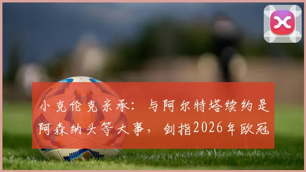 小克伦克亲承:与阿尔特塔续约是阿森纳头等大事,剑指2026年欧冠冠军目标