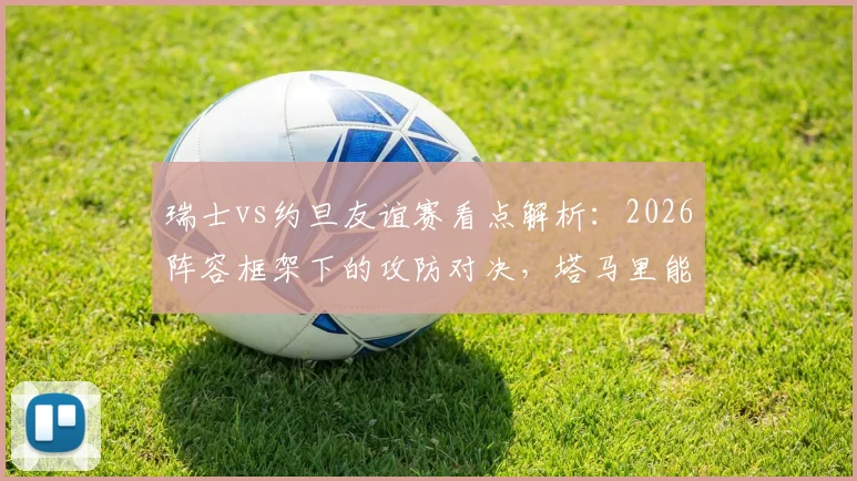 瑞士vs约旦友谊赛看点解析:2026阵容框架下的攻防对决,塔马里能否突破瑞士均衡体系?