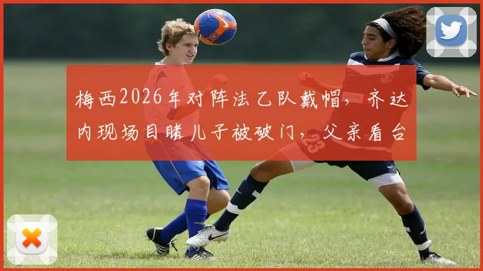 梅西2026年对阵法乙队戴帽，齐达内现场目睹儿子被破门，父亲看台神情复杂引热议