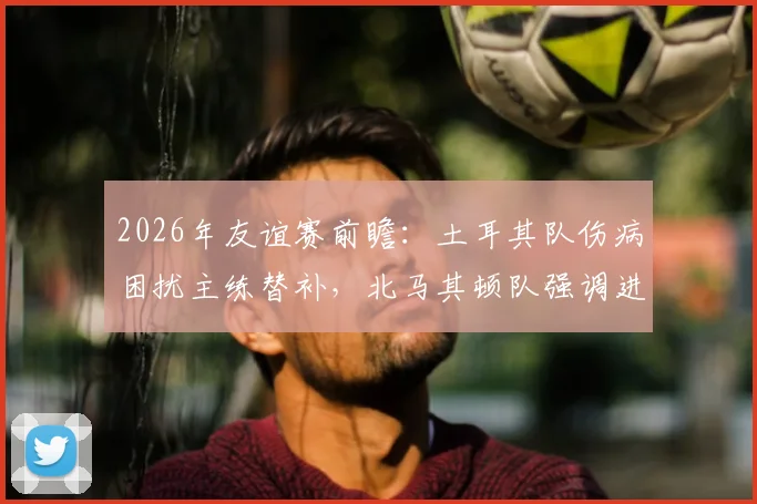 2026年友谊赛前瞻:土耳其队伤病困扰主练替补,北马其顿队强调进攻战术,历史交锋战绩解析
