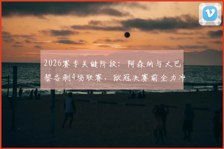 2026赛季关键阶段:阿森纳与大巴黎各剩4场联赛,欧冠决赛前全力冲刺国内冠军争夺战