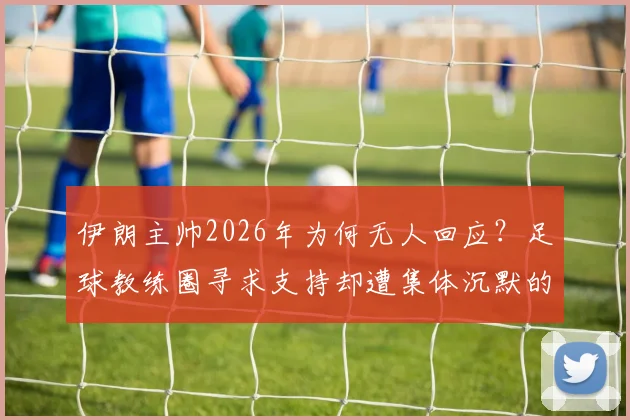 伊朗主帅2026年为何无人回应?足球教练圈寻求支持却遭集体沉默的深层原因分析