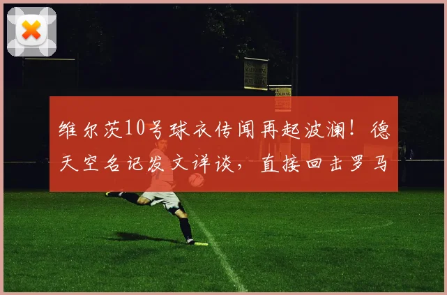 维尔茨10号球衣传闻再起波澜!德天空名记发文详谈,直接回击罗马诺2026年转会消息,谁的消息更靠谱?