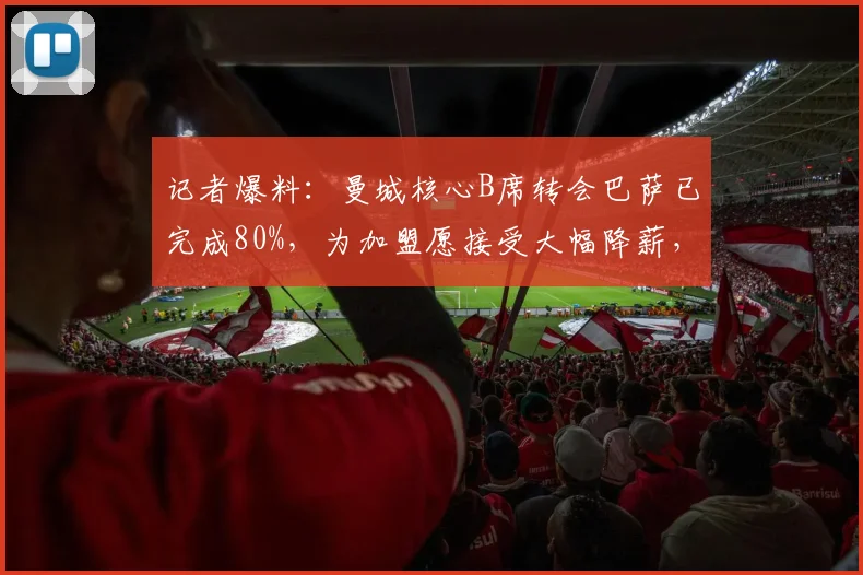 记者爆料:曼城核心B席转会巴萨已完成80%,为加盟愿接受大幅降薪,最新进展及影响分析
