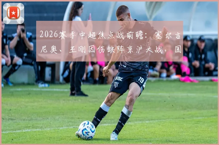 2026赛季中超焦点战前瞻：塞尔吉尼奥、王刚因伤缺阵京沪大战，国安阵容如何调整？