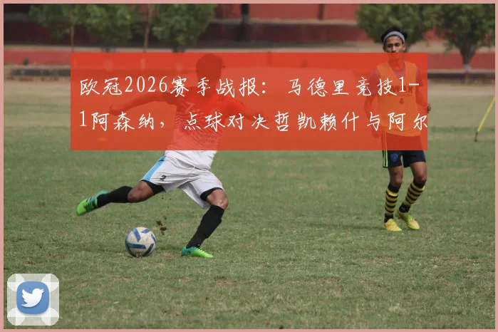 欧冠2026赛季战报：马德里竞技1-1阿森纳，点球对决哲凯赖什与阿尔瓦雷斯各进一球，两队首回合握手言和，战术角力引人深思