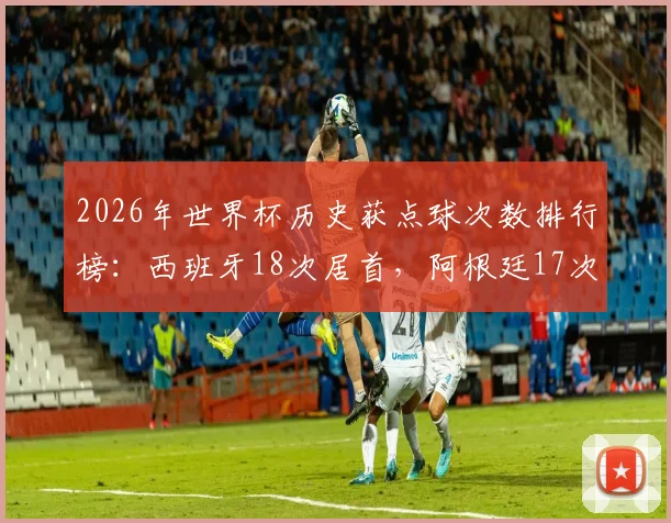 2026年世界杯历史获点球次数排行榜：西班牙18次居首，阿根廷17次紧随其后，附各队详细数据解析