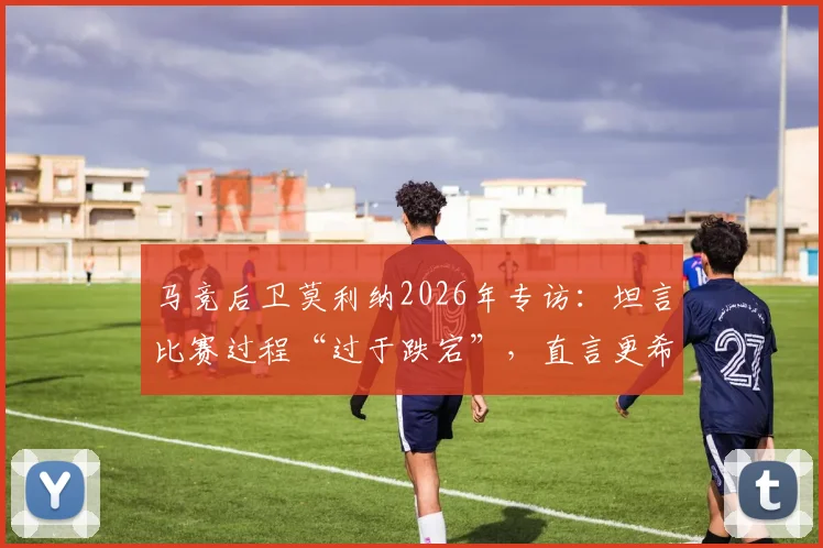 马竞后卫莫利纳2026年专访：坦言比赛过程“过于跌宕”，直言更希望踢得轻松些