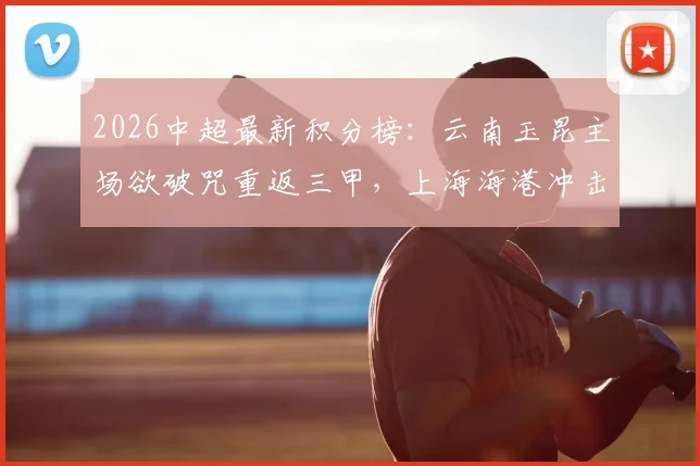 2026中超最新积分榜:云南玉昆主场欲破咒重返三甲,上海海港冲击四连胜提升排名前瞻