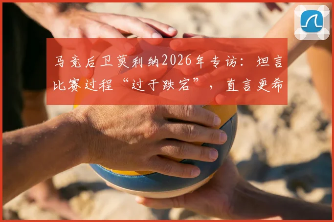 马竞后卫莫利纳2026年专访:坦言比赛过程“过于跌宕”,直言更希望踢得轻松些