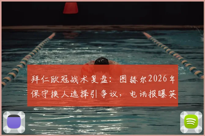 拜仁欧冠战术复盘：图赫尔2026年保守换人选择引争议，电讯报曝英格兰球员惊讶内情