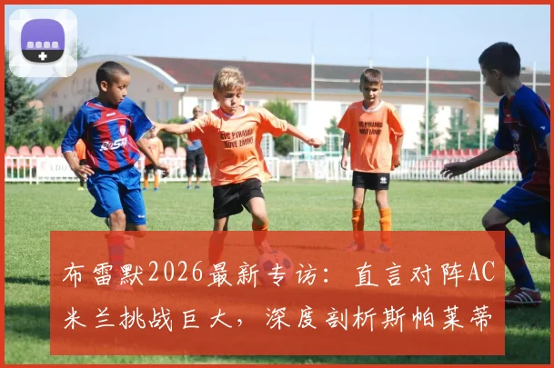 布雷默2026最新专访：直言对阵AC米兰挑战巨大，深度剖析斯帕莱蒂上任后尤文图斯的战术革新与球队蜕变