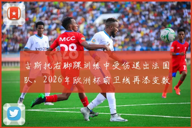 古斯托右脚踝训练中受伤退出法国队,2026年欧洲杯前卫线再添变数,详细伤情评估及影响解读