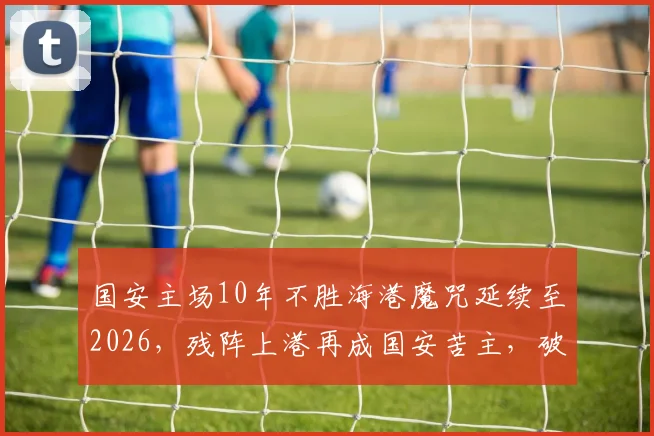 国安主场10年不胜海港魔咒延续至2026,残阵上港再成国安苦主,破局关键点深度剖析