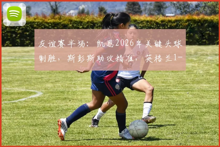 友谊赛半场:凯恩2026年关键头球制胜,斯彭斯助攻精准,英格兰1-0领先新西兰精彩集锦详解