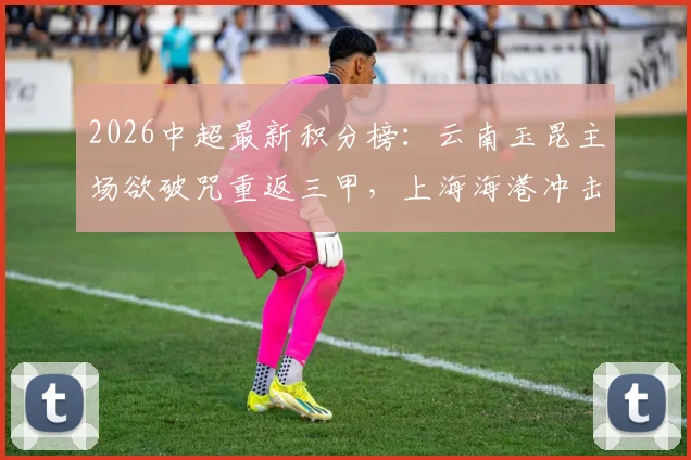 2026中超最新积分榜：云南玉昆主场欲破咒重返三甲，上海海港冲击四连胜提升排名前瞻