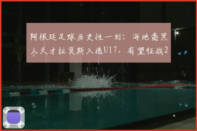 阿根廷足球历史性一刻：海地裔黑人天才拉莫斯入选U17，有望征战2026年世界杯，背后有何深意？