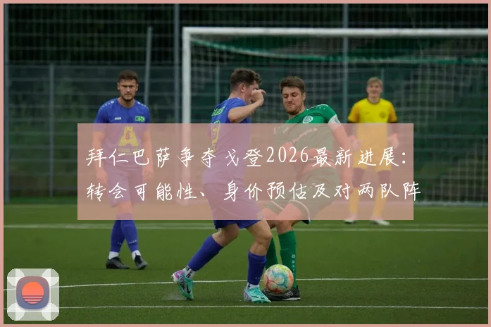 拜仁巴萨争夺戈登2026最新进展：转会可能性、身价预估及对两队阵容影响深度分析