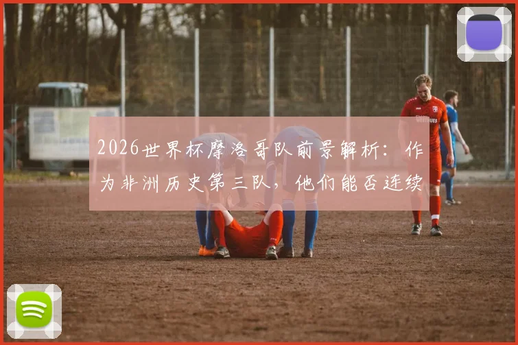 2026世界杯摩洛哥队前景解析：作为非洲历史第三队，他们能否连续三届晋级16强？