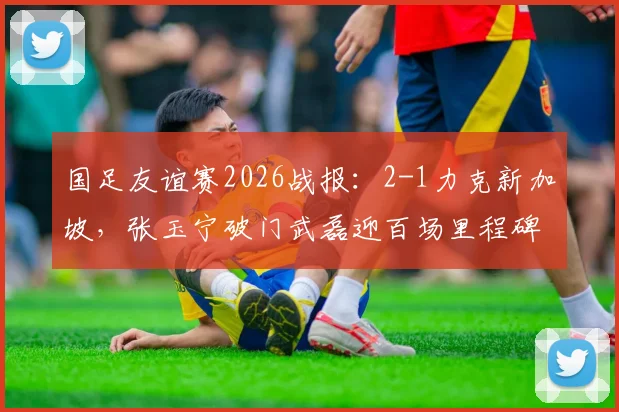 国足友谊赛2026战报:2-1力克新加坡,张玉宁破门武磊迎百场里程碑