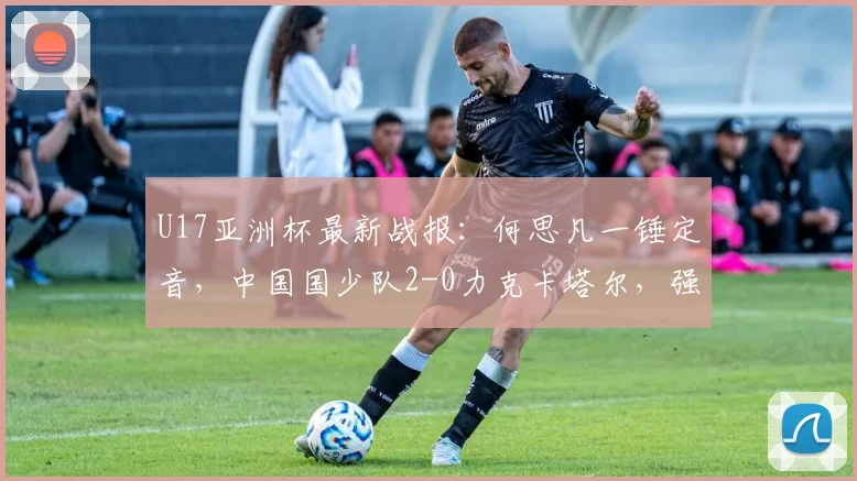 U17亚洲杯最新战报：何思凡一锤定音，中国国少队2-0力克卡塔尔，强势锁定2026世少赛席位！