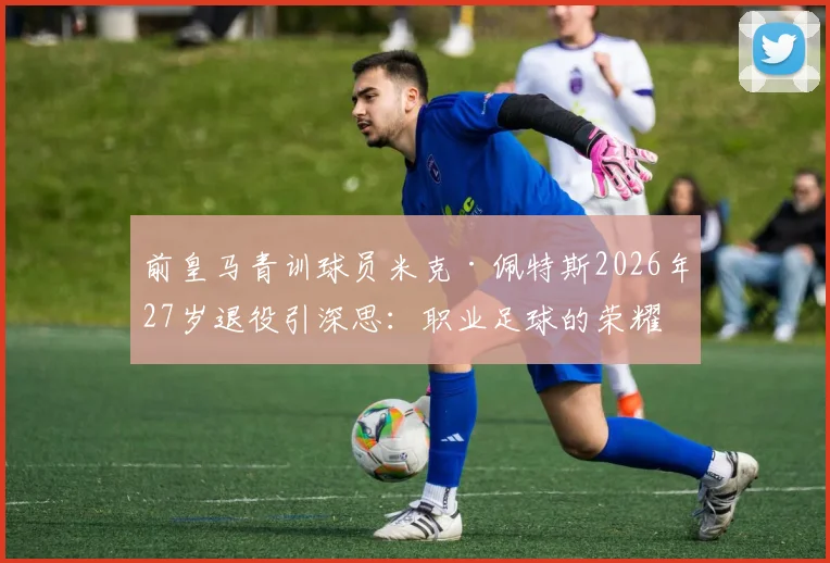 前皇马青训球员米克·佩特斯2026年27岁退役引深思：职业足球的荣耀与伤痛，给青训家长的现实启示