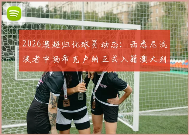 2026澳超归化球员动态：西悉尼流浪者中场希克卢纳正式入籍澳大利亚，对球队战术影响几何？