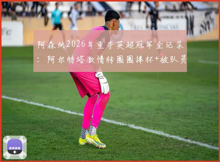 阿森纳2026年重夺英超冠军全记录:阿尔特塔激情转圈圈捧杯+被队员高抛庆祝,现场高清视频及夺冠历程回顾