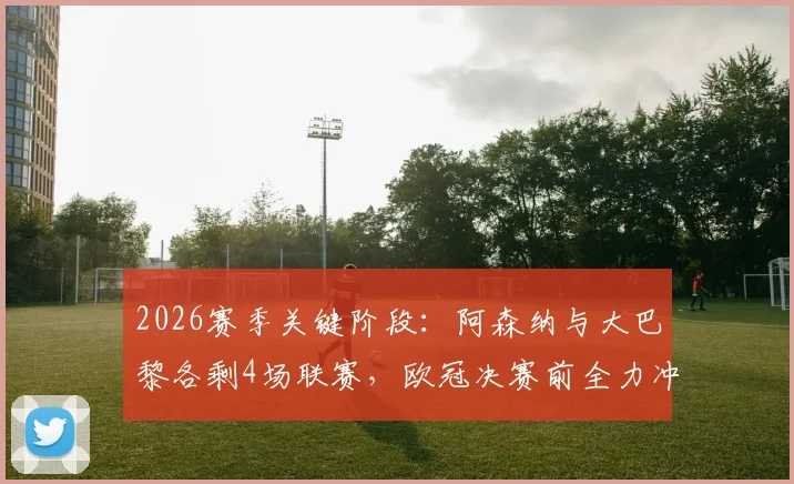 2026赛季关键阶段：阿森纳与大巴黎各剩4场联赛，欧冠决赛前全力冲刺国内冠军争夺战