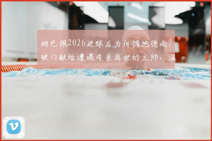 姆巴佩2026进球后为何拥抱德尚?破门献给遭遇母亲离世的主帅,温情一幕全解析