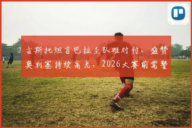 古斯托坦言巴拉圭队难对付，盛赞奥利塞持续高光，2026大赛前需警惕轻敌