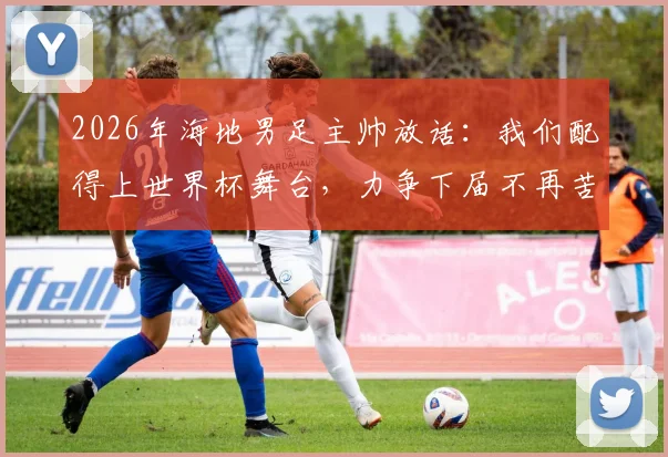 2026年海地男足主帅放话：我们配得上世界杯舞台，力争下届不再苦等数十年