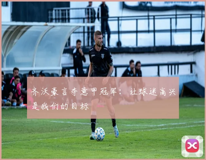 齐沃豪言夺意甲冠军:让球迷高兴是我们的目标