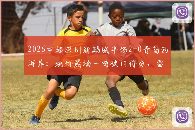 2026中超深圳新鹏城半场2-0青岛西海岸:姚均晟杨一鸣破门得分,雷森德伤退引关注,附赛后分析