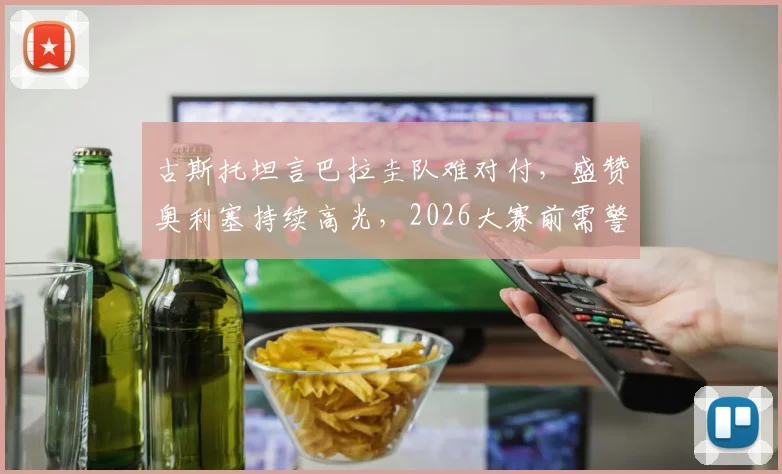 古斯托坦言巴拉圭队难对付,盛赞奥利塞持续高光,2026大赛前需警惕轻敌