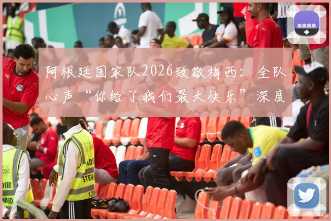 阿根廷国家队2026致敬梅西：全队心声“你给了我们最大快乐”深度解析与未来展望