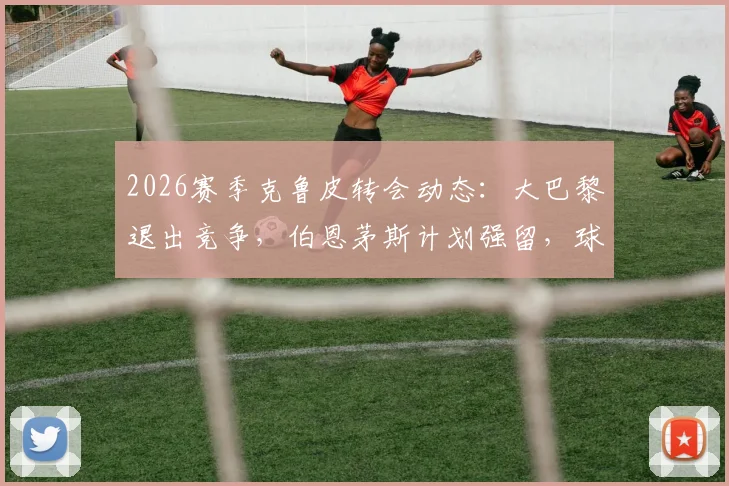 2026赛季克鲁皮转会动态:大巴黎退出竞争,伯恩茅斯计划强留,球员未来去向深度剖析