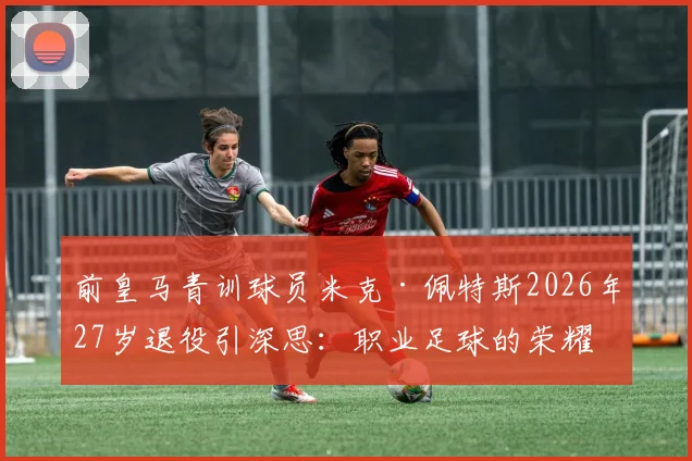前皇马青训球员米克·佩特斯2026年27岁退役引深思:职业足球的荣耀与伤痛,给青训家长的现实启示