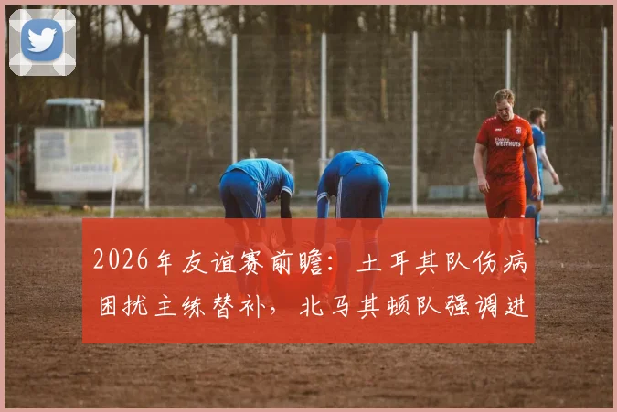 2026年友谊赛前瞻：土耳其队伤病困扰主练替补，北马其顿队强调进攻战术，历史交锋战绩解析