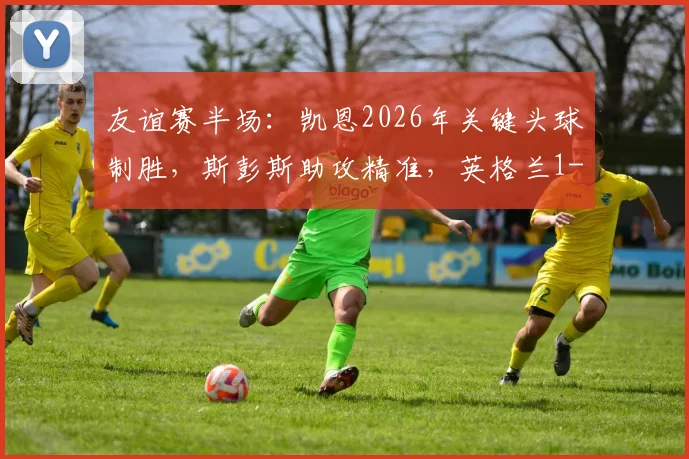 友谊赛半场：凯恩2026年关键头球制胜，斯彭斯助攻精准，英格兰1-0领先新西兰精彩集锦详解