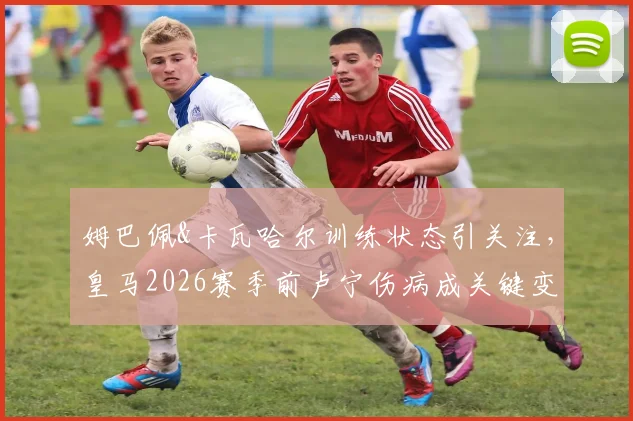 姆巴佩&卡瓦哈尔训练状态引关注，皇马2026赛季前卢宁伤病成关键变量