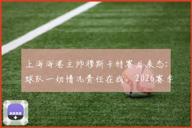 上海海港主帅穆斯卡特赛后表态：球队一切情况责任在我，2026赛季困境勿责怪球员及其他人员