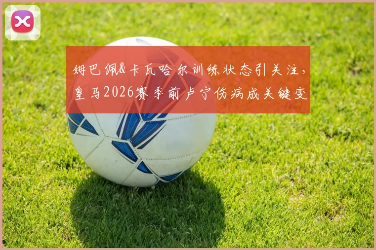 姆巴佩&卡瓦哈尔训练状态引关注，皇马2026赛季前卢宁伤病成关键变量